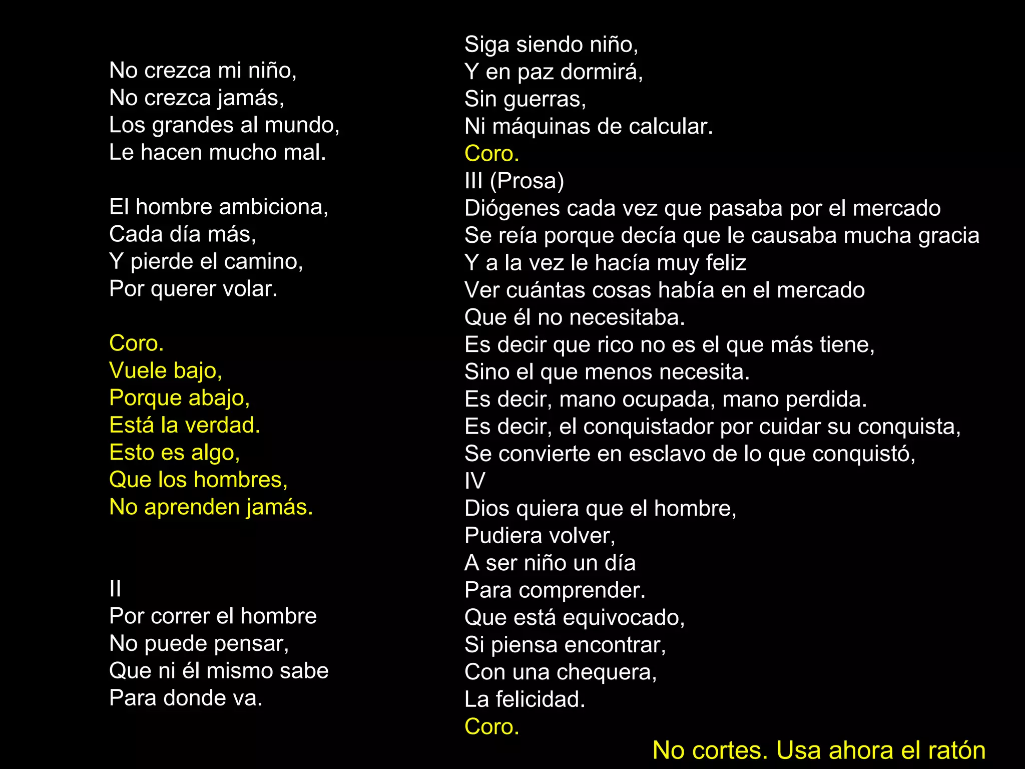 No crezca mi niño, No crezca jamás, Los grandes al mundo, Le hacen mucho mal. El hombre ambiciona, Cada día más, Y pierde el camino, Por querer volar. Coro. Vuele bajo, Porque abajo, Está la verdad. Esto es algo, Que los hombres, No aprenden jamás. II Por correr el hombre No puede pensar, Que ni él mismo sabe Para donde va. Siga siendo niño, Y en paz dormirá, Sin guerras, Ni máquinas de calcular. Coro. III (Prosa) Diógenes cada vez que pasaba por el mercado Se reía porque decía que le causaba mucha gracia Y a la vez le hacía muy feliz Ver cuántas cosas había en el mercado Que él no necesitaba. Es decir que rico no es el que más tiene, Sino el que menos necesita. Es decir, mano ocupada, mano perdida. Es decir, el conquistador por cuidar su conquista, Se convierte en esclavo de lo que conquistó, IV Dios quiera que el hombre, Pudiera volver, A ser niño un día Para comprender. Que está equivocado, Si piensa encontrar, Con una chequera, La felicidad. Coro.   No cortes. Usa ahora el ratón 