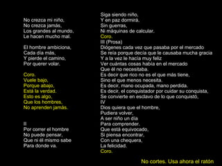 No crezca mi niño, No crezca jamás, Los grandes al mundo, Le hacen mucho mal. El hombre ambiciona, Cada día más, Y pierde el camino, Por querer volar. Coro. Vuele bajo, Porque abajo, Está la verdad. Esto es algo, Que los hombres, No aprenden jamás. II Por correr el hombre No puede pensar, Que ni él mismo sabe Para donde va. Siga siendo niño, Y en paz dormirá, Sin guerras, Ni máquinas de calcular. Coro. III (Prosa) Diógenes cada vez que pasaba por el mercado Se reía porque decía que le causaba mucha gracia Y a la vez le hacía muy feliz Ver cuántas cosas había en el mercado Que él no necesitaba. Es decir que rico no es el que más tiene, Sino el que menos necesita. Es decir, mano ocupada, mano perdida. Es decir, el conquistador por cuidar su conquista, Se convierte en esclavo de lo que conquistó, IV Dios quiera que el hombre, Pudiera volver, A ser niño un día Para comprender. Que está equivocado, Si piensa encontrar, Con una chequera, La felicidad. Coro.   No cortes. Usa ahora el ratón 