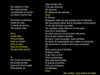 No crezca mi niño,
No crezca jamás,
Los grandes al mundo,
Le hacen mucho mal.
El hombre ambiciona,
Cada día más,
Y pierde el camino,
Por querer volar.
Coro.
Vuele bajo,
Porque abajo,
Está la verdad.
Esto es algo,
Que los hombres,
No aprenden jamás.
II
Por correr el hombre
No puede pensar,
Que ni él mismo sabe
Para donde va.
Siga siendo niño,
Y en paz dormirá,
Sin guerras,
Ni máquinas de calcular.
Coro.
III (Prosa)
Diógenes cada vez que pasaba por el mercado
Se reía porque decía que le causaba mucha gracia
Y a la vez le hacía muy feliz
Ver cuántas cosas había en el mercado
Que él no necesitaba.
Es decir que rico no es el que más tiene,
Sino el que menos necesita.
Es decir, mano ocupada, mano perdida.
Es decir, el conquistador por cuidar su conquista,
Se convierte en esclavo de lo que conquistó,
IV
Dios quiera que el hombre,
Pudiera volver,
A ser niño un día
Para comprender.
Que está equivocado,
Si piensa encontrar,
Con una chequera,
La felicidad.
Coro.
No cortes. Usa ahora el ratón
 