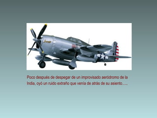 Poco después de despegar de un improvisado aeródromo de la
India, oyó un ruido extraño que venía de atrás de su asiento…..
 