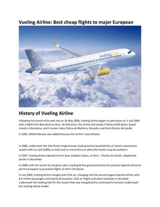 Vueling Airline: Best cheap flights to major European
History of Vueling Airline
Following the launch of its web site on 16 May 2004, Vueling Airline began its operations on 1 July 2004
with a flight from Barcelona to Ibiza. At that point, the airline had simply 2 Airbus A320 plane, based
mostly in Barcelona, and 4 routes: Ibiza, Palma de Mallorca, Brussels, and Paris-Charles de Gaulle.
In 2005, Madrid Barajas was added because the airline’s second base.
In 2006, underneath the title Punto Programmed, Vueling Airline launched the air factors assortment
system with no card (100% on-line) and no restrictions on when the factors may be cashed in.
In 2007, Vueling Airline opened its first base outdoors Spain, at Paris – Charles de Gaulle, adopted by
Seville in December.
In 2008, with the launch of cell gross sales, Vueling Airline grew to become the primary Spanish airline to
permit prospects to purchase flights on their cell phone.
In July 2009, Vueling Airline merged with Click air, changing into the second largest Spanish airline, with
8.2 million passengers and nearly 50 locations. Click air flights and plane had been re-branded
underneath the Vueling title for the reason that new merged airline continued to function underneath
the Vueling Airline model.
 