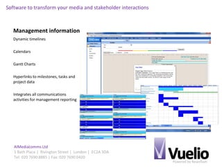 Powered by Newsflash
AIMediacomms Ltd
1 Bath Place | Rivington Street | London | EC2A 3DA
Tel: 020 7690 8885 | Fax: 020 7690 0420
Software to transform your media and stakeholder interactions
Management information
Dynamic timelines
Calendars
Gantt Charts
Hyperlinks to milestones, tasks and
project data
Integrates all communications
activities for management reporting
 