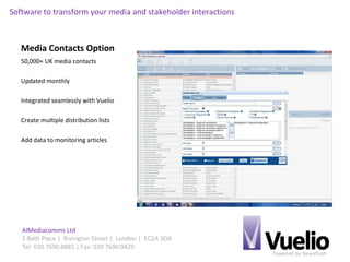 Powered by Newsflash
AIMediacomms Ltd
1 Bath Place | Rivington Street | London | EC2A 3DA
Tel: 020 7690 8885 | Fax: 020 7690 0420
Software to transform your media and stakeholder interactions
Media Contacts Option
50,000+ UK media contacts
Updated monthly
Integrated seamlessly with Vuelio
Create multiple distribution lists
Add data to monitoring articles
 
