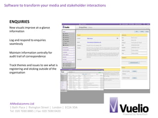 Powered by Newsflash
AIMediacomms Ltd
1 Bath Place | Rivington Street | London | EC2A 3DA
Tel: 020 7690 8885 | Fax: 020 7690 0420
Software to transform your media and stakeholder interactions
ENQUIRIES
New visuals improve at-a-glance
information
Log and respond to enquiries
seamlessly
Maintain information centrally for
audit trail of correspondence
Track themes and issues to see what is
registering and sticking outside of the
organisation
 