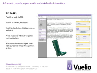 Powered by Newsflash
AIMediacomms Ltd
1 Bath Place | Rivington Street | London | EC2A 3DA
Tel: 020 7690 8885 | Fax: 020 7690 0420
Software to transform your media and stakeholder interactions
RELEASES
Publish to web via RSS,
Publish to Twitter, Facebook
Email to distribution lists to create an
audit trail
Press, Investors, Internal, Corporate
communications
Attach documents and digital assets
from our central Image Management
System
 