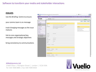 Powered by Newsflash
AIMediacomms Ltd
1 Bath Place | Rivington Street | London | EC2A 3DA
Tel: 020 7690 8885 | Fax: 020 7690 0420
Software to transform your media and stakeholder interactions
ISSUES
Use the Briefing Centre to ensure:
your comms team is on-message
track changing messages as the issue
matures
link to core organisational key
messages and strategic objectives
bring consistency to communications
 