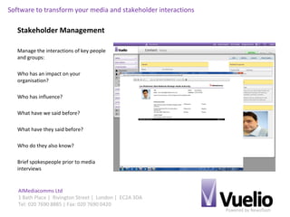 Powered by Newsflash
AIMediacomms Ltd
1 Bath Place | Rivington Street | London | EC2A 3DA
Tel: 020 7690 8885 | Fax: 020 7690 0420
Software to transform your media and stakeholder interactions
Stakeholder Management
Manage the interactions of key people
and groups:
Who has an impact on your
organisation?
Who has influence?
What have we said before?
What have they said before?
Who do they also know?
Brief spokespeople prior to media
interviews
 