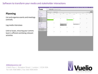 Powered by Newsflash
AIMediacomms Ltd
1 Bath Place | Rivington Street | London | EC2A 3DA
Tel: 020 7690 8885 | Fax: 020 7690 0420
Software to transform your media and stakeholder interactions
Planning
List and organise events and meetings
centrally
Log media interviews
Link to Issues, ensuring your comms
team is efficient and doing relevant
activities
 