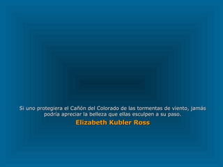 Si uno protegiera el Cañón del Colorado de las tormentas de viento, jamás podría apreciar la belleza que ellas esculpen a su paso. Elizabeth Kubler Ross   