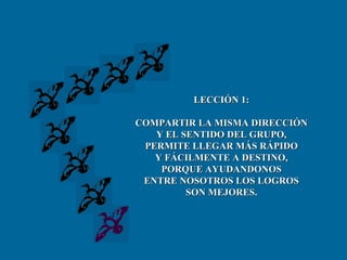 LECCIÓN 1: COMPARTIR LA MISMA DIRECCIÓN Y EL SENTIDO DEL GRUPO, PERMITE LLEGAR MÁS RÁPIDO Y FÁCILMENTE A DESTINO, PORQUE AYUDANDONOS ENTRE NOSOTROS LOS LOGROS SON MEJORES. 