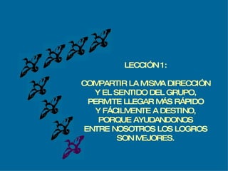 LECCIÓN 1: COMPARTIR LA MISMA DIRECCIÓN Y EL SENTIDO DEL GRUPO, PERMITE LLEGAR MÁS RÁPIDO Y FÁCILMENTE A DESTINO, PORQUE AYUDANDONOS ENTRE NOSOTROS LOS LOGROS SON MEJORES. 
