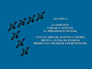 LECCIÓN 4: CUANDO HAY  CORAJE Y ALIENTO, EL PROGRESO ES MAYOR. UNA PALABRA DE ALIENTO A TIEMPO MOTIVA, AYUDA, DA FUERZAS PRODUCE EL MEJOR DE LOS BENEFICIOS. 