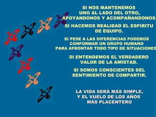 SI PESE A LAS DIFERENCIAS PODEMOS CONFORMAR UN GRUPO HUMANO PARA AFRONTAR TODO TIPO DE SITUACIONES. SI HACEMOS REALIDAD EL ESPIRITU DE EQUIPO. SI ENTENDEMOS EL VERDADERO VALOR DE LA AMISTAD. SI SOMOS CONSCIENTES DEL SENTIMIENTO DE COMPARTIR. LA VIDA SERÁ MÁS SIMPLE, Y EL VUELO DE LOS AÑOS  MÁS PLACENTERO SI NOS MANTENEMOS  UNO AL LADO DEL OTRO, APOYANDONOS Y ACOMPAÑANDONOS. 