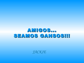 AMIGOS... SEAMOS GANSOS!!! JACKIE 