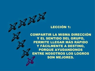 LECCIÓN 1: COMPARTIR LA MISMA DIRECCIÓN Y EL SENTIDO DEL GRUPO, PERMITE LLEGAR MÁS RÁPIDO Y FÁCILMENTE A DESTINO, PORQUE AYUDANDONOS ENTRE NOSOTROS LOS LOGROS SON MEJORES. 