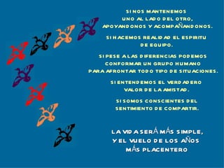 SI HACEMOS REALIDAD EL ESPIRITU DE EQUIPO. SI PESE A LAS DIFERENCIAS PODEMOS CONFORMAR UN GRUPO HUMANO PARA AFRONTAR TODO TIPO DE SITUACIONES. SI ENTENDEMOS EL VERDADERO VALOR DE LA AMISTAD. SI SOMOS CONSCIENTES DEL SENTIMIENTO DE COMPARTIR. LA VIDA SERÁ MÁS SIMPLE, Y EL VUELO DE LOS AÑOS  MÁS PLACENTERO SI NOS MANTENEMOS  UNO AL LADO DEL OTRO, APOYANDONOS Y ACOMPAÑANDONOS. 