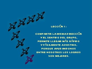LECCIÓN 1: COMPARTIR LA MISMA DIRECCIÓN Y EL SENTIDO DEL GRUPO, PERMITE LLEGAR MÁS RÁPIDO Y FÁCILMENTE A DESTINO, PORQUE AYUDANDONOS ENTRE NOSOTROS LOS LOGROS SON MEJORES. 