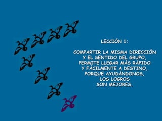 LECCIÓN 1:

COMPARTIR LA MISMA DIRECCIÓN
    Y EL SENTIDO DEL GRUPO,
  PERMITE LLEGAR MÁS RÁPIDO
   Y FÁCILMENTE A DESTINO,
     PORQUE AYUDÁNDONOS,
           LOS LOGROS
          SON MEJORES.
 