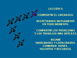 LECCIÓN 3: COMPARTIR EL LIDERAZGO. RESPETARNOS MUTUAMENTE EN TODO MOMENTO. COMPARTIR LOS PROBLEMAS Y LOS TRABAJOS MÁS DIFÍCILES. REUNIR HABILIDADES Y CAPACIDADES, COMBINAR  DONES,  TALENTOS Y RECURSOS. 