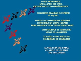 SI HACEMOS REALIDAD EL ESPÍRITU DE EQUIPO. SI PESE A LAS DIFERENCIAS PODEMOS CONFORMAR UN GRUPO HUMANO PARA AFRONTAR TODO TIPO DE SITUACIONES. SI ENTENDEMOS EL VERDADERO VALOR DE LA AMISTAD. SI SOMOS CONSCIENTES DEL SENTIMIENTO DE COMPARTIR. LA VIDA SERÁ MÁS SIMPLE, Y EL VUELO DE LOS AÑOS  MÁS PLACENTERO SI NOS MANTENEMOS  UNO AL LADO DEL OTRO, APOYÁNDONOS Y ACOMPAÑÁNDONOS. 