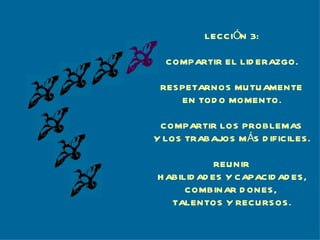 LECCIÓN 3:

  COMPARTIR EL LID ERAZGO.

 RES PETARNOS MU TU AMENTE
     EN TOD O MOMENTO.

 COMPARTIR LOS PROBLEMAS
Y LOS TRABAJOS M ÁS D IFICILES .

             REU NIR
H ABILID AD ES Y CAPACID AD ES ,
      COMBINAR D ONES ,
   TALENTOS Y RECURS OS .
 