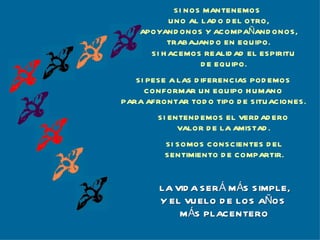 S I NOS MANTENEMOS
            UNO AL LAD O D EL OTRO,
    APOYAND ONOS Y ACOMPAÑAND ONOS,
           TRABAJAND O EN EQUIPO.
      S I H ACEMOS REALID AD EL ESPIRITU
                    D E EQU IPO.
   SI PESE A LAS D IFERENCIAS POD EMOS
     CONFORMAR UN EQUIPO H UMANO
PARA AFRONTAR TOD O TIPO D E SITUACIONES .
        S I ENTEND EMOS EL VERD AD ERO
              VALOR D E LA AMISTAD .
         SI SOMOS CONSCIENTES D EL
         S ENTIMIENTO D E COMPARTIR.


        LA VID A S ER Á M ÁS S IMPLE,
        Y EL VU ELO D E LOS AÑOS
            M ÁS PLACENTERO
 