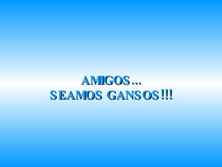 AMIGOS... SEAMOS GANSOS!!! 