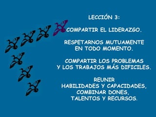 LECCIÓN 3:
COMPARTIR EL LIDERAZGO.
RESPETARNOS MUTUAMENTE
EN TODO MOMENTO.
COMPARTIR LOS PROBLEMAS
Y LOS TRABAJOS MÁS DIFICILES.
REUNIR
HABILIDADES Y CAPACIDADES,
COMBINAR DONES,
TALENTOS Y RECURSOS.
 
