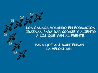 LOS GANSOS VOLANDO EN FORMACIÓN
GRAZNAN PARA DAR CORAJE Y ALIENTO
A LOS QUE VAN AL FRENTE,
PARA QUE ASÍ MANTENGAN
LA VELOCIDAD.
 