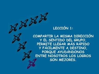 LECCIÓN 1:
COMPARTIR LA MISMA DIRECCIÓN
Y EL SENTIDO DEL GRUPO,
PERMITE LLEGAR MÁS RÁPIDO
Y FÁCILMENTE A DESTINO,
PORQUE AYUDÁNDONOS
ENTRE NOSOTROS LOS LOGROS
SON MEJORES.
 