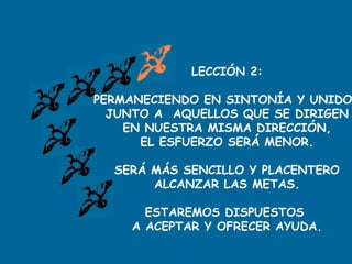 LECCIÓN 2:
PERMANECIENDO EN SINTONÍA Y UNIDO
JUNTO A AQUELLOS QUE SE DIRIGEN
EN NUESTRA MISMA DIRECCIÓN,
EL ESFUERZO SERÁ MENOR.
SERÁ MÁS SENCILLO Y PLACENTERO
ALCANZAR LAS METAS.
ESTAREMOS DISPUESTOS
A ACEPTAR Y OFRECER AYUDA.
 