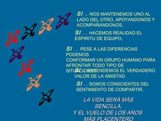SI … HACEMOS REALIDAD EL
ESPIRITU DE EQUIPO,
SI … PESE A LAS DIFERENCIAS
PODEMOS
CONFORMAR UN GRUPO HUMANO PARA
AFRONTAR TODO TIPO DE
SITUACIONES.SI … ENTENDEMOS EL VERDADERO
VALOR DE LA AMISTAD.
SI … SOMOS CONSCIENTES DEL
SENTIMIENTO DE COMPARTIR.
LA VIDA SERÁ MÁSLA VIDA SERÁ MÁS
SENCILLA,SENCILLA,
Y EL VUELO DE LOS AÑOSY EL VUELO DE LOS AÑOS
SI ... NOS MANTENEMOS UNO AL
LADO DEL OTRO, APOYANDONOS Y
ACOMPAÑANDONOS,
 