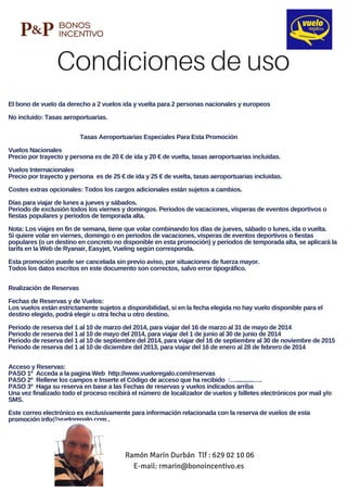Condiciones de uso
Ramón Marín Durbán Tlf : 629 02 10 06
E-mail: rmarin@bonoincentivo.es
El bono de vuelo da derecho a 2 vuelos ida y vuelta para 2 personas nacionales y europeos
No incluido: Tasas aeroportuarias.         
                         
                                             Tasas Aeroportuarias Especiales Para Esta Promoción
Vuelos Nacionales
Precio por trayecto y persona es de 20 € de ida y 20 € de vuelta, tasas aeroportuarias incluidas.
Vuelos Internacionales
Precio por trayecto y persona  es de 25 € de ida y 25 € de vuelta, tasas aeroportuarias incluidas.
Costes extras opcionales: Todos los cargos adicionales están sujetos a cambios.
Días para viajar de lunes a jueves y sábados.
Periodo de exclusión todos los viernes y domingos. Periodos de vacaciones, vísperas de eventos deportivos o
fiestas populares y periodos de temporada alta.
Nota: Los viajes en fin de semana, tiene que volar combinando los días de jueves, sábado o lunes, ida o vuelta.
Si quiere volar en viernes, domingo o en periodos de vacaciones, vísperas de eventos deportivos o fiestas
populares (o un destino en concreto no disponible en esta promoción) y periodos de temporada alta, se aplicará la
tarifa en la Web de Ryanair, Easyjet, Vueling según corresponda.
Esta promoción puede ser cancelada sin previo aviso, por situaciones de fuerza mayor.
Todos los datos escritos en este documento son correctos, salvo error tipográfico.    
Realización de Reservas
Fechas de Reservas y de Vuelos:
Los vuelos están estrictamente sujetos a disponibilidad, si en la fecha elegida no hay vuelo disponible para el
destino elegido, podrá elegir u otra fecha u otro destino.
Periodo de reserva del 1 al 10 de marzo del 2014, para viajar del 16 de marzo al 31 de mayo de 2014
Periodo de reserva del 1 al 10 de mayo del 2014, para viajar del 1 de junio al 30 de junio de 2014
Periodo de reserva del 1 al 10 de septiembre del 2014, para viajar del 16 de septiembre al 30 de noviembre de 2015
Periodo de reserva del 1 al 10 de diciembre del 2013, para viajar del 16 de enero al 28 de febrero de 2014
Acceso y Reservas:
PASO 1º  Acceda a la pagina Web  http://www.vueloregalo.com/reservas  
PASO 2º  Rellene los campos e Inserte el Código de acceso que ha recibido  :…...........….
PASO 3º  Haga su reserva en base a las Fechas de reservas y vuelos indicados arriba
Una vez finalizado todo el proceso recibirá el número de localizador de vuelos y billetes electrónicos por mail y/o
SMS.
Este correo electrónico es exclusivamente para información relacionada con la reserva de vuelos de esta
promoción info@vueloregalo.com .
 