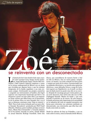 Sala de espera




Zoé
       Por: Camilo Sánchez




                                                                             La banda de rock en español
                                                                             más importante del momento
                                                                             experimenta con sus canciones
                                                                             manteniendo la esencia.

      se reinventa con un desconectado
      L
             a historia de Zoé viene desde el año 1997, cuan-   discos, que consolidaron de manera fuerte a Zoé
             do León Larregui (voz), Sergio Acosta (guita-      no sólo en México, sino en varios países, catapul-
             rra), Ángel Mosqueda (bajo), Chucho Báez (te-      taron a la banda a un éxito rodeado de buen gusto
      clados) y Beto Cabrera (batería) empiezan a sonar         y respeto por parte de la crítica. Caracterizados por
      en la escena underground de México con un demo            su ambiente electrónico y su mezcla entre guitarras
      que circulaba por algunos bares y que los mismos          eléctricas y unas delicadas líricas a cargo de León,
      integrantes de la banda regalaban a sus más cer-          Zoé regresó con ‘Reptilectric: en el 2008’, un disco
      canos amigos. Gestionando sus propios conciertos          que sin duda marcó un punto muy alto en su carre-
      y cargando sus instrumentos al hombro, Zoé logró          ra. Después de una larga gira por varios países y de
      capturar una importante fanaticada que llevó a las        un corto descanso, Zoé volvió este año con su Mtv
      disqueras a poner sus ojos sobre ellos y así empezar      Unplugged llamado ‘Música de fondo’ y que será
      un largo camino que daba frutos con el lanzamien-         lanzado el próximo 22 de marzo. De esta manera,
      to de su primer disco en 2001 llamado Zoé y en el         la banda mexicana más importante de la actualidad
      que se destacan canciones como ‘Deja te conecto’ y        en la industria del rock en español encuentra una
      ‘Miel’. Para el año 2003, la banda sacó un nuevo dis-     forma para reinventar sus canciones mediante un
      co llamado ‘Rocanlover’, producido por Phill Vinall       desconectado, una reinvención, que ellos han cali-
      (Placebo, Elástica), quien también produjo su tercer      ficado como todo un sueño.
      disco, ‘Memo Rex Commander’ y ‘Corazón atómico
      de la Vía Láctea’, lanzado en 2006 y donde debutó         Desde las oficinas de Emi en Colombia, y con un
      su actual baterista Rodrigo Guardiola. Estos dos          tinto sobre la mesa, entra la llamada desde México;
                                                                                               Fotos : Juan Pablo Troya

12
 