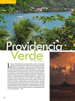 Destino




     Providencia
         Verde                                 Por: Mariné Moré Morera



     L
            legar a Providencia es lo más parecido a estar en el paraíso:
            la espesa naturaleza verde contrasta con el turquesa profun-
            do del mar. Inmaculada y virgen, la isla verde espera el tope
     de 50 personas que la pueden visitar diariamente. Es un privile-
     gio estar acá. El requisito es simple: “Solamente se puede actuar
     en beneficio de la isla”. Reciclar, preservar los recursos naturales
     y sumergirse en la naturaleza, sin intervenirla. El compromiso se
     sella con la entrega de una manilla que simboliza el respeto por
     la flora y la fauna endémica. En Providencia vivir verde es una
     decisión cultural. Decenas de motos o viajar en el platón de una
     camioneta son las alternativas para dar la vuelta a la isla. Una
     estrecha carretera, enmarcada por naturaleza espesa, recuerda
     las escenas de las locaciones de la serie ‘Lost’. Una selva que sólo
     es interrumpida por hermosas playas y pequeños bares, como Ro-
     nald, donde los enormes cangrejos caminan al lado de las mesas
     hechas de conchas. Acá la convivencia tiene un solo propósito cla-
     ro: “Care the island… ¡¡¡¡¡¡¡




18
 