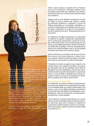 Osorio, quien expresa la posición del ser humano
                                                          como un ser destructivo. Asimismo, plantea el uso
                                                          de papeles artesanales que impliquen una interac-
                                                          ción más directa con el entorno por medio de obras
                                                          muy sintéticas.

                                                          Algunos metros más adelante encontramos la obra
                                                          de Felipe, la cual es mucho más urbana y retrata
                                                          los monstruos históricos y cotidianos. A través de
                                                          dibujos impecables en un periódico colombiano se
                                                          expone la contestataria casi rebelde visión de su au-
                                                          tor quien reinterpreta la versión de los periódicos,
                                                          de allí el nombre de la obra: “Reinterpretando la in-
                                                          formación”.

                                                          En “Silencios”, de Olga Lucía Barrera, se materializa
                                                          un alfabeto de papeles configurados especialmente
                                                          por la artista para comunicarse a través de la ima-
                                                          gen, reforzando la idea con el perfil derecho de una
                                                          mujer, que paradójicamente hace alusión al hemisfe-
                                                          rio donde nace la palabra: “Son una acumulación de
                                                          silencios de muchas palabras que no se han podido
                                                          transmitir de manera oral o escrita”, afirmó.

                                                          Hasta el 28 de marzo se dejará a los lectores la tarea
                                                          de acercarse a ver, mirar, observar y criticar este y
                                                          otros espacios donde se reflexiona sobre el concepto
                                                          del artista en sus mundos sin salirse del mundo.

                                                          “Colombia ha tenido una génesis muy singular y ha
                                                          mirado afuera para importar modelos, me parece
                                                          que allí radica uno de los problemas de la falta de
Para el presidente de la AAGL, Óscar Cerón, “Pape-        identidad en el arte colombiano, el cual toma auten-
les alterados” se refiere principalmente a los estados    ticidad cuando la mirada sale de dentro y se proyecta
que se experimentan debido a la manipulación ca-          afuera, en esa medida es probable que estemos ac-
prichosa del sustrato y que forman parte fundamen-        tuando y dando un paso en la búsqueda de identi-
tal de la inspiración del creador de la obra. El papel    dad”, presidente de la AAGL, Óscar Cerón
no es considerado por la Asociación como una enti-
dad aislada, es el motivo mismo.                          EN CUANTO A LA FUNDACIÓN
                                                          La Fundación de Artistas Gráficos Latinoamerica-
EN UN INTENTO POR DESCIFRAR LAS OBRAS                     nos tiene como objetivo el resurgimiento de la gráfi-
Recorriendo los espacios de la exposición en una de       ca en Colombia desde los medios tradicionales y los
las salas de la Biblioteca Julio Mario Santo Domin-       nuevos, como el arte digital. Realizan exposiciones
go, uno puede encontrar desde la silueta de los gatos     en el Centro Cultural Gabriel García Márquez, acom-
dibujada en los encefalogramas del papá epiléptico        pañadas de ciclos de conferencias con demostracio-
de Angie, hasta el papel higiénico con la figura de los   nes prácticas y visitas guiadas.
guerrilleros más sobresalientes de Colombia, obra
desarrollada a partir de los rollos marcados con la       “En el colectivo se aportan experiencias y se suman
cara de Been Laden en Estados Unidos luego del            saberes de forma desinteresada al momento de ges-
atentado del 11 de septiembre de 2001.                    tar cada obra, para ello se trabaja en conjunto en
                                                          exposiciones donde el papel se muestre con integri-
No puede faltar una reflexión sobre el hombre y la        dad y autonomía”, explica la artista y miembro Olga
naturaleza, a cargo de la obra del maestro Jaime          Lucía Barrera.




                                                                                                                   23
 