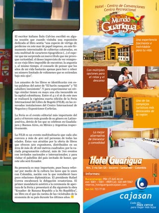 El escritor italiano Ítalo Calvino escribió en algu-
na ocasión que cuando visitaba una exposición
dedicada al libro sentía “una especie de vértigo de
perderme en este mar de papel impreso, en este fir-
mamento interminable de cubiertas coloreadas, en
esta multitud de caracteres tipográficos (…) el espe-
rar que me sorprenda un nuevo título que me provo-
que curiosidad; el deseo imprevisto de ver reimpre-
so un viejo libro imposible de encontrar, la angustia
y, al mismo tiempo, el consuelo de pensar que los
años de mi vida bastarán apenas para leer o releer
un número limitado de volúmenes que se extiendan
bajo mis ojos”.

Los amantes de los libros se identificarán con es-
tas palabras del autor de “El barón rampante” y “El
caballero inexistente”. Y para experimentar un vér-
tigo similar tienen en mayo una cita inexorable en
la capital colombiana. Entre el 4 y el 16 de este mes
se realizará la vigésima cuarta edición de la Feria
Internacional del Libro de Bogotá (FILB), en las re-
novadas instalaciones del Centro Internacional de
Negocios y Exposiciones Corferias.

La Feria es el evento editorial más importante del
país y el tercero más grande de su género en Latino-
américa, detrás de los que se celebran en Guadala-
jara y Buenos Aires, en México y Argentina respec-
tivamente.

La FILB es un evento multitudinario que cada año
convoca a más de 400 mil personas de todas las
edades. Éstas van atraídas por la oferta de libros
que ofrecen 500 expositores, distribuidos en un
área de más de 18 mil metros cuadrados; por la va-
riada programación cultural, más de 700 eventos
con invitados nacionales e internacionales; y para
visitar el pabellón del país invitado de honor, que
este año será Ecuador.

Su presencia es muy importante, pues busca refor-
zar por medio de la cultura los lazos que lo unen
con Colombia, nación con la que restableció hace
poco relaciones diplomáticas. El presidente Rafael
Correa encabezará la delegación ecuatoriana. El
primer mandatario asistirá a la ceremonia de aper-
tura de la Feria y presentará al día siguiente la obra
“Ecuador: de Banana Republic a la No República”,
un libro en el que da cuenta de las vicisitudes de la
economía de su país durante los últimos años.


                                                         25
 