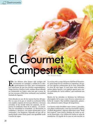 Gastronomía




      El Gourmet
      Campestre                                               Por: Ricardo Acosta




      E
            n los últimos años hemos sido testigos del        La cocina está a cargo del joven chef David Sarmien-
            crecimiento en cantidad y calidad de la ofer-     to, quien luego de sus estudios en Argentina y de pa-
            ta gastronómica de Chía, pero recientemente       sar por algunos restaurantes de la zona, desarrolló
      nos enteramos de que dos jóvenes emprendedores,         la carta de este lugar, la cual tiene siete entradas,
      Diego García y Gustavo León, estaban desarrollando      quince platos fuertes y un capítulo aparte para cua-
      un restaurante en Cajicá, zona esta que a pesar de      tro variedades de “arroz caldoso”, que realmente son
      ser tan cercana a Chía tiene realmente una cantidad     risottos.
      limitada de fogones.
                                                              Dentro de las entradas se destacan los deliciosos
      Está ubicado en uno de los nuevos barrios del pue-      aborrajados de la casa y unos frescos camarones en
      blo. La casa en la que se instaló es realmente bella,   leche de vampiro. Hay también empanadas, pataco-
      con amplios espacios de terrazas abiertas y terrazas    nes, calamares saute y bisque de langostinos.
      cerradas; la luz invade todos los espacios, sin im-
      portar el cambiante clima de la sabana, y la sensa-     Los fuertes están divididos entre carnes y pescados,
      ción de comodidad es inmediata. La decoración es        con platos tradicionales como los tournedós oporto,
      cuidadosa y atractiva, con toques destacados en los     el róbalo Roquefort y algunos diferentes como “Pork
      ventanales y las lámparas, logrando así que allí se     hot tropical”, unas suaves chuletas de cerdo en sal-
      pueda desde comer hasta pasar una agradable tarde       sa de tamarindo, o los rollitos de trucha en salsa de
      o noche de copas.                                       mandarina. El orgullo de la casa en esta sección es

28
 