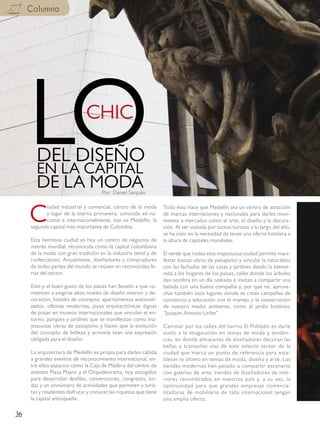 Columna




     LODEL DISEÑO
       EN LA CAPITAL
       DE LA MODA
                              CHIC


                                      Por: Daniel Sanjuán




     C
           iudad industrial y comercial, centro de la moda         Todo esto hace que Medellín sea un centro de atracción
           y lugar de la eterna primavera, conocida así na-        de marcas internaciones y nacionales para darles movi-
           cional e internacionalmente, eso es Medellín, la        miento a mercados como el arte, el diseño y la decora-
     segunda capital más importante de Colombia.                   ción. Al ser visitada por tantos turistas a lo largo del año,
                                                                   se ha visto en la necesidad de tener una oferta hotelera a
     Esta hermosa ciudad es hoy un centro de negocios de           la altura de capitales mundiales.
     interés mundial, reconocida como la capital colombiana
     de la moda con gran tradición en la industria textil y de     El verde que rodea esta majestuosa ciudad permite mani-
     confecciones. Anualmente, diseñadores y compradores           festar bastas obras de paisajismo y vincular la naturaleza
     de todas partes del mundo se reúnen en reconocidas fe-        con las fachadas de las casas y jardines dando la bienve-
     rias del sector.                                              nida a los hogares de los paisas, calles donde los árboles
                                                                   dan sombra en un día soleado e invitan a compartir una
     Esto y el buen gusto de los paisas han llevado a que co-      bebida con una buena compañía y, por qué no, aprove-
     miencen a exigirse altos niveles de diseño interior y de-     char también esos lugares donde se crean campañas de
     coración, hoteles de concepto, apartamentos automati-         conciencia y educación con el manejo y la conservación
     zados, oficinas modernas, joyas arquitectónicas dignas        de nuestro medio ambiente, como el jardín botánico
     de posar en museos internacionales que vinculan el en-        “Joaquín Antonio Uribe”.
     torno, parques y jardines que se manifiestan como ma-
     jestuosas obras de paisajismo y hacen que la evolución        Caminar por las calles del barrio El Poblado es darle
     del concepto de belleza y armonía sean una expresión          vuelo a la imaginación en temas de moda y tenden-
     obligada para el diseño.                                      cias, en donde almacenes de diseñadores decoran las
                                                                   bellas y tranquilas vías de este selecto sector de la
     La arquitectura de Medellín es propia para darles cabida      ciudad que marca un punto de referencia para esta-
     a grandes eventos de reconocimiento internacional, en-        blecer lo último en temas de moda, diseño y arte. Las
     tre ellos espacios como la Caja de Madera del centro de       tiendas modernas han pasado a compartir escenario
     eventos Plaza Mayor y el Orquideorama, hoy escogidos          con galerías de arte, tiendas de diseñadores de inte-
     para desarrollar desfiles, convenciones, congresos, bo-       riores renombrados en nuestros país y, a su vez, la
     das y un sinnúmero de actividades que permiten a turis-       oportunidad para que grandes empresas comercia-
     tas y residentes disfrutar y conocer las riquezas que tiene   lizadoras de mobiliario de talla internacional tengan
     la capital antioqueña.                                        una amplia oferta.

36
 