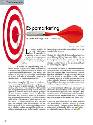 Clase ejecutiva




                               Expomarketing
                                la mejor estrategia para actualizarte


                                                                                                Por: Ana María García



                              L
                                    a quinta edición de        bombardeo que sufren los consumidores por el mal
                                    la Feria más impor-        manejo de los recursos.
                                    tante de mercadeo en
                              el país, en la que se contó      El cierre del primer día de foro académico estuvo a
                             con más de 100 expositores        cargo del español Jesús Vega, autor del libro “La em-
                            y más de 2.000 visitantes en       presa sensual”, quien dio a conocer sus experiencias
                           la muestra comercial, llegó a       en la seducción como estrategia empresarial, consi-
                          su fin.                              dera que se está viviendo en una época marcada por
                                                               los cambios y por la rapidez.
      La           V edición de Expomarketing, que se
      realizó del 16 al 18 de marzo en el Centro Internacio-   Los visitantes disfrutaron de las representaciones del
      nal de Ferias y Exposiciones Corferias, culminó con      sector realizadas con promociones, activaciones, mo-
      gran éxito, quedando posicionada como la mejor pla-      tivación e incentivos, POP y merchandising, centrales
      taforma de actualización, capacitación e intercambio     de medios, relaciones públicas y comunicaciones estra-
      en últimas tendencias, prácticas y herramientas in-      tégicas, artes gráficas y publicidad exterior e interior,
      novadoras para la actividad del marketing.               entre otras. Aparte de la nutrida agenda académica, la
                                                               feria brindó a los visitantes las diferentes zonas socia-
      Las mejores compañías del sector se reunieron y          les, actividades, shows y un sensorial experience, don-
      ofrecieron sus productos, bienes, estrategias y ser-     de el marketing estuvo al alcance de las manos.
      vicios a los más de 4.500 visitantes a la Feria. Asi-
      mismo, contó con el Foro Académico Internacional         Los jóvenes amantes a la tecnología aprovecharon las
      que incluyó temas comerciales y de marketing con         enseñanzas de Kumar Doshi, de la India, quien habló
      speaker de alto nivel, como Kevin Roberts, quien por     de “Entretenimiento y contenido en la era digital”. Doshi
      primera vez visitó Colombia, siendo uno de los más       es un especialista en la creación de soluciones creativas
      influyentes de la publicidad mundial y quien reveló      relacionadas con el entretenimiento para las marcas, y
      que el amor es indispensable en cualquier campaña        en Expomarketing dejó los puntos claves para el éxito.
      publicitaria: “Sólo las marcas queridas serán las que
      sobrevivan”. La colombiana Adriana Wolff realizó su      El foro, particularmente, estuvo dirigido a presiden-
      participación con la charla “Menos es más… una rea-      tes, vicepresidentes y gerentes generales de compa-
      lidad ambiental de los empaques modernos”, don-          ñías nacionales y multinacionales. También para
      de la relación con la responsabilidad ambiental es       ejecutivos y profesionales del sector, académicos y
      cada vez más clara cuando se observa el permanente       estudiantes de carreras afines al mercadeo.




40
 