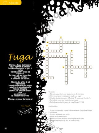 A bordo




                                                                  5

                                                                                                     4
                                             5

                                             1


                                         1                                        3




     Fuga
                                                                          2
                                         2




      Me voy a fugar dentro de mi
        voy a volar en mi universo                                    4
     hasta que la realidad se quite el
                  vestido
        tal vez adentro están las
                respuestas,
      las claves que me ayudarán a
             abrir las puertas
         de un mundo con sentido.        3

        Adentro…los gritos de mi
               inconsciente
     cansado de intentar ser cuerdo
      adentro…el mecanismo de la
           muñeca sin cuerda
      adentro…un corazón sin cor-
                   dura                          Verticales
             un corazón roto                     1. Senadora que lucha por los derechos de los niños.
         un corazón que tortura                  2. Herramienta de investigación usada por Legis.
                                                 3. Ciudad donde se celebra el Festival “Francisco el Hombre”.
     Me voy a esfumar dentro de mi               4. Feria de la mejor estrategia de mercados.
                                                 5. Futbolista español, imagen de ropa Mango/MNG.

                       Lina Troya R.             Horizontales:

                                                 1. Lugar donde todos somos tolimenses en el Festival de Música
                                                 Colombiana.
                                                 2. Ciudad del diseño y la moda.
                                                 3. Banda musical mexicana.
                                                 4. Filmación corta, dedicada a las mujeres en su mes.
                                                 5. Isla colombiana con el mar de siete colores.



46
 