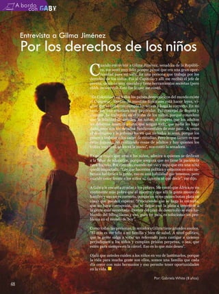 A bordo



      Entrevista a Gilma Jiménez
      Por los derechos de los niños
                 C
                                 uando entrevisté a Gilma Jiménez, senadora de la Repúbli-
                                 ca, me sentí muy feliz porque pensé que era una gran opor-
                                 tunidad para mi vida. Es una persona que trabaja por los
                           derechos de los niños. Fui al Capitolio y allí me recibió el jefe de
                           prensa, quien es muy querido y tiene herramientas secretas (pero
                           shhh, es secreto). Esto fue lo que me contó.

                           “En Colombia y en todos los países democráticos del mundo existe
                           el Congreso. Dentro de nuestras funciones está hacer leyes, vi-
                           gilar que el Gobierno cumpla las tareas y haga lo correcto. En mi
                           caso, soy una senadora muy particular. Fui concejal de Bogotá y
                           siempre he trabajado en el tema de los niños, porque considero
                           que la felicidad de ustedes, los niños, el respeto que los adultos
                           les debemos tener, el afecto, que tengan todo, que nadie les haga
                           daño, esos son los desafíos fundamentales de este país. A veces
                           el desempleo y la pobreza hacen que no todos lo sean, porque los
                           ponen a trabajar o los sacan de estudiar. Pero lo que tienen es que
                           estar jugando, no realizando cosas de adultos y hay quienes los
                           tratan muy mal, se les va la mano”, nos contó la senadora.

                           Es una mujer que ama a los niños, admira a quienes se dedican
                           a la labor de educarlos, porque asegura que no tiene la paciencia
                           para hacerlo. Por ejemplo, cuando me vio y supo que era una niña
                           quedó impactada. “Los que hacemos política y estamos en esto sa-
                           bemos hablarle a la gente, eso es una habilidad que tenemos, pero
                           cuando estoy frente a los niños ni siquiera sé qué decir”, me dijo.

                           A Gilma le encanta ayudar a los pobres. Me contó que África es un
                           continente más pobre que el nuestro y que allí la gente muere de
                           hambre y eso no es correcto, porque en otros países botan plata en
                           cosas que pueden esperar. “Procurando que se haga lo correcto,
                           que no haya corrupción, que se llegue con la plata a invertirle a
                           la gente más necesitada. Dentro del plan de desarrollo se está ha-
                           blando del bilingüismo y eso, para un país, es solucionar un pro-
                           blema en el mundo de hoy”.

                           Como todas las personas, la senadora Gilma tiene grandes sueños.
                           “El mío es ver feliz a mi familia y bien de salud. A nivel político,
                           que la gente salga a votar un referendo para castigar a quienes
                           perjudiquen a los niños y cumplan prisión perpetua, o sea, que
                           estén para siempre en la cárcel. Eso es lo que más deseo”.

                           Ojalá que ustedes cuiden a los niños en vez de lastimarlos, porque
                           la vida para mucha gente son ellos, somos una familia que cada
                           día crece con más hermanos y eso permite tener oportunidades
                           en la vida.

                                                                  Por: Gabriela White (8 años)
48
 