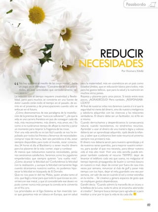 Pasabordo




                                                                                 REDUCIR
                                                               NECESIDADES                            Por Xiomara Xibillé




“
     No hay que vivir el meollo de las cosas nimias”, decía    para la maternidad; más en cosméticos en un país como
     un yogui en el Himalaya: “Concéntrate en tus priori-      Estados Unidos, que en educación básica para todos; más
     dades, en esas actividades que verdaderamente tie-        para los gastos bélicos, que para la salud y la nutrición en
nen sentido”.                                                  muchos otros países.
La relación con el tiempo requiere creatividad y flexibi-      Riqueza y placeres para unos pocos. Si estás entre esos
lidad, pero para muchos se convierte en una fuente de          pocos, ¡AGRADÉCELO! Pero también, ¡RESPONSABI-
dolor cuando están todo el tiempo en el pasado, de es-         LÍZATE!
trés en el presente y de preocupaciones cuando sólo se         Al final de nuestras vidas nos daremos cuenta sí o sí que la
enfocan en el futuro.                                          seguridad no viene del dinero, sino de nuestra inteligencia
  ¿Cómo desmontarnos de ese paradigma de la insatisfac-        y sabiduría adquiridas con las vivencias y las relaciones
ción de la premisa de que “nunca es suficiente”?, ¿de que la   verdaderas. El dinero debe ser un facilitador, no el fin en
vida es una carrera frenética en pos de conseguir cada día     sí mismo.
más, más reconocimiento, más dinero, más amor, etc.? Es        Cuando derrochamos y desperdiciamos la consecuencia
como si no tuviéramos tiempo de aflojar la marcha y parar      natural, cuando necesitemos, no tendremos recursos.
un momento para respirar la fragancia de las rosas.            Aprender a usar el dinero de una manera digna y valiosa
Vivir una vida sencilla no es tan fácil cuando se nos ha im-   debería ser un aprendizaje adquirido, ojalá desde la infan-
pulsado por todos los frentes a llenarnos de necesidades:      cia, y saber que si utilizamos bien este recurso el universo
comprar ropa de marca, leer seis periódicos al día, estar      siempre nos proveerá más.
siempre disponibles para todo el mundo, estar conecta-         El dinero nos debería servir para nuestro aprendizaje y el
dos 24 horas al día al Blackberry o tener mucho dinero         de nuestros seres queridos, para mejorar nuestro entor-
para los placeres de la vida: comer, viajar y rumbear.         no, para ayudar al que nos necesita, para elevar nuestra
Al menos que reduzcamos nuestras necesidades, jamás            vida al más alto nivel. Vivir una vida sencilla puede em-
nos sentiremos satisfechos. Seremos como los jugadores         pezar también cuidando el recurso TIEMPO: dejar de
empedernidos que siempre quieren “una vuelta más”.             levantar el teléfono cada vez que suena, no malgastar el
¿Cómo alcanzar la felicidad así? Confundimos la felicidad      tiempo leyendo propagandas de buzón o correos basura
con la realización, y aunque la felicidad ciertamente llega    en nuestro e-mail, dejar de comer por fuera de casa tres
cuando alcanzamos nuestros sueños, no podemos hipo-            veces por semana, renunciar al club de golf y pasar más
tecar la felicidad en búsqueda de El Dorado.                   tiempo con tus hijos, dejar el reloj guardado una vez por
Que no nos pase lo del rey Midas, quien amaba tanto el         semana, ver salir de vez en cuando el sol y contar estrellas
oro, que llegó a rezar para que todo lo que tocase se con-     en la noche… Sé creativo y genera espacios de gozo que
virtiera en ese metal, y que al concedérsele ese deseo no      no impliquen gastos dispendiosos.
pudo comer nunca más porque la comida se le convertía          Gandhi decía: “Cuando admiro la maravilla de un ocaso o
en el frío oro.                                                la belleza de la Luna, toda mi alma se ensancha adorando
Las prioridades en el Ego-Sistema se han invertido tan-        al creador”. Siempre busca tiempo para agradecer y para
to que gastamos más en tabaco en Europa, que en salud          meditar u orar por lo que la vida te da cada día.
                                                                                                       www.saicuru.com.

                                                                                                                              49
 