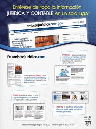 Entérese de toda la información
JURÍDICA Y CONTABLE en un solo lugar




En                                                  ...              Infórmese a profundidad sobre temas
                                                                     de coyuntura, con reportajes, entrevistas
                                                                     y análisis de la jurisprudencia. Conozca
                                                                     los personajes más destacados del
                                                                     ejercicio profesional.




                    Manténgase actualizado sobre
                    las últimas normas, sentencias y
                    hechos jurídicos, clasiﬁcados por
                    áreas de interés.




     Entérese de lo que opinan los más
     importantes y reconocidos expertos
     de la comunidad jurídica y contable.


                                                            Disfrute de los últimos lanzamientos
                                                            literarios, la vida social, las noticias
                                                            curiosas y el humor.




               Línea Contacto Legis: Bogotá 425 5200 - Resto del país 01 8000 912101
 