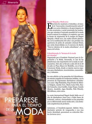Itinerario




                         Ibagué Maquila y Moda 2011


                         E
                                sta feria les mostrará a Colombia y al mun-
                                do la “innovación y transformación natural”
                                de un sector dinámico y de gran impacto en
                         la vida económica y social mostrando las tenden-
                         cias que orientan el mercado mundial de la moda
                         hacia lo natural, lo ecológico y lo orgánico, que son
                         la fuente de inspiración de la imagen de Ibagué
                         Maquila y Moda 2011, las cuales estarán plasma-
                         das en la combinación del color y las prendas con
                         apariencia de pieles de animales (Animal Print),
                         que serán desarrolladas en el concurso de diseño
                         “Nuevos talentos de la moda colombiana”, en el
                         marco de la feria.

                         Colombiamoda, la “Semana de la moda
                         de Colombia”
                         Organizada por el Instituto Nacional para la Ex-
                         portación y la Moda, Inexmoda, es una de las
                         plataformas más importantes de la moda en Lati-
                         noamérica. Este año se llevará a cabo del 26 al 28
                         de julio en Plaza Mayor de Medellín, con el lema
                         Conciencia Moda, donde se tejerán nuevos espa-
                         cios para diseñadores, inversionistas, consumido-
                         res y visitantes.

                         En esta edición 22 las pasarelas de Colombiamo-
                         da estarán cargadas de tendencias inéditas, con la
                         presencia de importantes diseñadores colombia-
                         nos como: Olga Piedrahíta, Pepa Pombo by Móni-
                         ca Holguín, Amelia Toro, María Luisa Ortiz, Bea-
                         triz Camacho, Lina Cantillo, Jorge Duque, Camilo
                         Álvarez, Amulette, Agua Bendita, Pink Filosofy,
                         SilviAlfonzo, entre otros.

                         La cuota internacional llegará desde Italia con el


PREPÁRESE
                         dúo de diseñadores Juan Caro y Fabio Sasso de
                         Leitmotiv, activos y demandados en las pasarelas
                         por su diferenciado asocio moda-arte y una desta-
                         cada arquitectura de producto.
        PARA EL TIEMPO
            MODA
                         Asimismo, el brasileño-japonés Akihito Hira,
 DE LA                   diseñador potente de vanguardia y con una
                         fuerte identidad, presentará su colección Oto-
                         ño-Invierno 2011.

                                                               Por: Jenny González
10
 