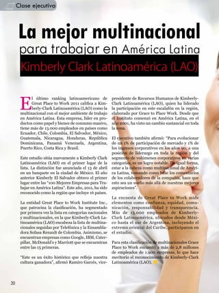 Clase ejecutiva



     La mejor multinacional
      para trabajar en América Latina
      Kimberly Clark Latinoamérica (LAO)


      E
            l último ranking latinoamericano de           presidente de Recursos Humanos de Kimberly-
            Great Place to Work 2011 califica a Kim-      Clark Latinoamérica (LAO), quien ha liderado
            berly-Clark Latinoamérica (LAO) como la       la participación en este escalafón en la región,
      multinacional con el mejor ambiente de trabajo      elaborado por Grace to Place Work. Desde que
      en América Latina. Esta empresa, líder en pro-      el Instituto comenzó en América Latina, en el
      ductos como papel y bienes de consumo masivo,       año 2001, ha visto un cambio sustancial en toda
      tiene más de 13.000 empleados en países como        la zona.
      Ecuador, Chile, Colombia, El Salvador, México,
      Guatemala, Nicaragua, Honduras, República           El ejecutivo también afirmó: “Para evolucionar
      Dominicana, Panamá Venezuela, Argentina,            de un 1% de participación de mercado y 1% de
      Puerto Rico, Costa Rica y Brasil.                   los ingresos corporativos en los años 90, a una
                                                          posición de liderazgo en toda la región y del
      Este estudio sitúa nuevamente a Kimberly Clark      segmento de volúmenes corporativos en varias
      Latinoamérica (LAO) en el primer lugar de la        categorías, es un logro notable. De igual forma,
      lista. La distinción fue anunciada el 13 de abril   estar a la cabeza como multinacional de Améri-
      en un banquete en la ciudad de México. El año       ca Latina, tomando como base los comentarios
      anterior Kimberly El Salvador obtuvo el primer      de los colaboradores de la compañía, hace que
      lugar entre las “100 Mejores Empresas para Tra-     esto sea un sueño más allá de nuestras mejores
      bajar en América Latina”. Este año, 2011, ha sido   aspiraciones”.
      reconocido como la región que incluye 16 países.
                                                          La encuesta de Great Place to Work mide
      La entidad Great Place to Work Institute Inc.,      elementos como confianza, equidad, comu-
      que patrocina la clasificación, ha segmentado       nicación, responsabilidad y transparencia.
      por primera vez la lista en categorías nacionales   Más de 13.000 empleados de Kimberly-
      y multinacionales, en la que Kimberly-Clark La-     Clark Latinoamérica, ubicados desde Méxi-
      tinoamérica (LAO) encabeza la lista de multina-     co hasta el sur de Argentina, incluyendo el
      cionales seguidas por Telefónica y la Ensambla-     extremo oriental del Caribe, participaron en
      dora Sofasa Renault de Colombia. Asimismo, se       el estudio.
      encuentran empresas como Google, IBM, Cater-
      pillar, McDonald’s y Marriott que se encuentran     Para esta clasificación de multinacionales Grace
      entre las 15 primeras.                              Place to Work encuestó a más de 2,8 millones
                                                          de empleados de 1.900 empresas, lo que hace
      “Este es un éxito histórico que refleja nuestra     meritorio el reconocimiento de Kimberly-Clark
      cultura ganadora”, afirmó Ramiro Garcés, vice-      Latinoamérica (LAO).



30
 
