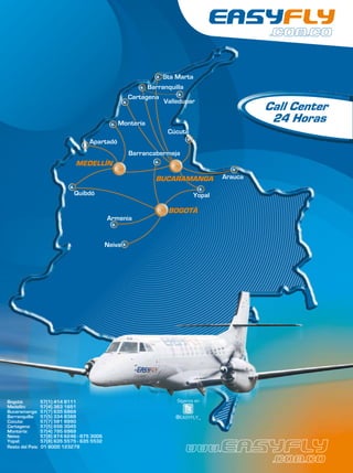 Sta Marta
                                                            Barranquilla
                                                      Cartagena
                                                                                   Call Center
                                                  Montería                          24 Horas
                                                                 Cúcuta
                                     Apartadó
                                                      Barrancabermeja
                                MEDELLÍN

                                                              BUCARAMANGA
                               Quibdó                                      Yopal

                                                                 BOGOTÁ
                                              Armenia


                                              Neiva

                                    Calii




Bogotá:           57(1) 414 8111                                    Síganos en
Medellín:         57(4) 363 1651
Bucaramanga:      57(7) 635 6969
Barranquilla:     57(5) 334 8388                                   @EASYFLY_
Cúcuta:           57(7) 581 8990
Cartagena:        57(5) 656 3045
Montería:         57(4) 795 6969
Neiva:            57(8) 874 6246 - 875 3006
Yopal:            57(8) 635 5575 - 635 5532
Resto del País:   01 8000 123279
 