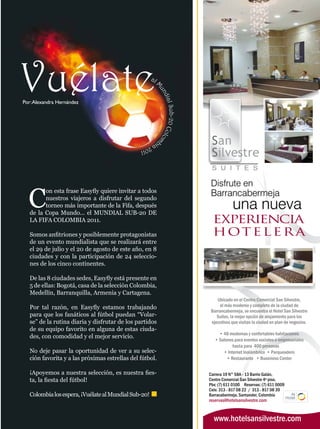 Por: Alexandra Hernández




  C
         on esta frase Easyfly quiere invitar a todos
         nuestros viajeros a disfrutar del segundo
         torneo más importante de la Fifa, después
   de la Copa Mundo… el MUNDIAL SUB-20 DE
   LA FIFA COLOMBIA 2011.

   Somos anfitriones y posiblemente protagonistas
   de un evento mundialista que se realizará entre
   el 29 de julio y el 20 de agosto de este año, en 8
   ciudades y con la participación de 24 seleccio-
   nes de los cinco continentes.

   De las 8 ciudades sedes, Easyfly está presente en
   5 de ellas: Bogotá, casa de la selección Colombia,
   Medellín, Barranquilla, Armenia y Cartagena.

   Por tal razón, en Easyfly estamos trabajando
   para que los fanáticos al fútbol puedan “Volar-
   se” de la rutina diaria y disfrutar de los partidos
   de su equipo favorito en alguna de estas ciuda-
   des, con comodidad y el mejor servicio.

   No deje pasar la oportunidad de ver a su selec-
   ción favorita y a las próximas estrellas del fútbol.

   ¡Apoyemos a nuestra selección, es nuestra fies-
   ta, la fiesta del fútbol!

   Colombia los espera, ¡Vuélate al Mundial Sub-20!
 