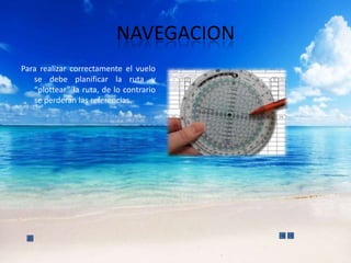 NAVEGACION
Para realizar correctamente el vuelo
   se debe planificar la ruta y
   “plottear” la ruta, de lo contrario
   se perderan las referencias.
 