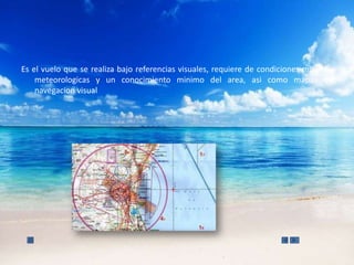 Es el vuelo que se realiza bajo referencias visuales, requiere de condiciones minimas
    meteorologicas y un conocimiento minimo del area, asi como mapas de
    navegacion visual
 